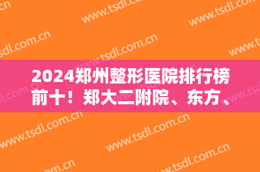 2024郑州整形医院排行榜前十！郑大二附院、东方、美莱等公立私立十强汇总！