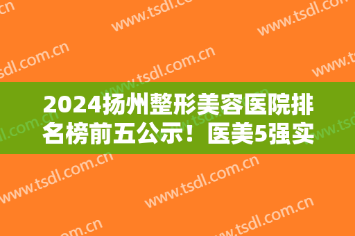 2024扬州整形美容医院排名榜前五公示！医美5强实力口碑一览~含价格表参考