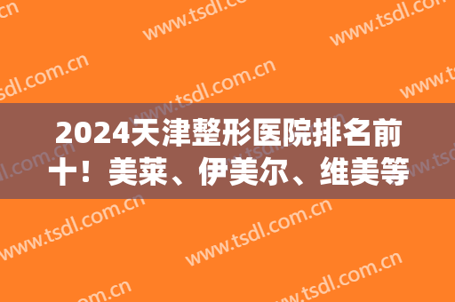 2024天津整形医院排名前十！美莱、伊美尔、维美等*入围医美十强！(天津哪家整形医院最好?)