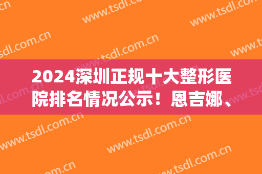 2024深圳正规十大整形医院排名情况公示！恩吉娜、富华强势入围_附价格明细参考