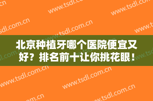 北京种植牙哪个医院便宜又好？排名前十让你挑花眼！还有价格费用预览！