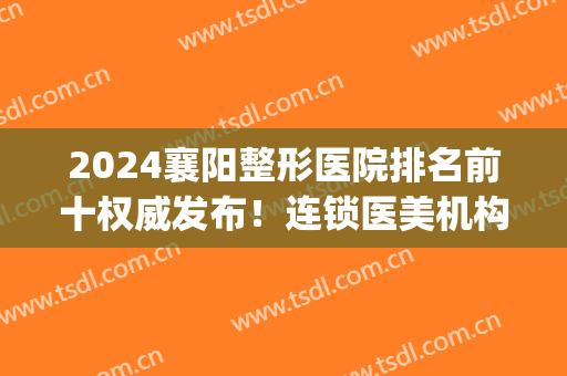 2024襄阳整形医院排名前十权威发布！连锁医美机构位列前三_手术价格爆出