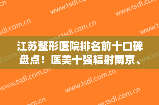 江苏整形医院排名前十口碑盘点！医美十强辐射南京、苏州、徐州等地(江苏美容整形医院排名)