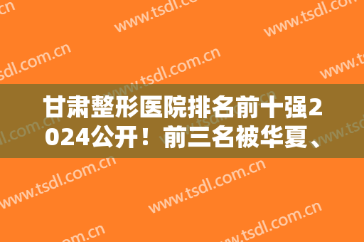 甘肃整形医院排名前十强2024公开！前三名被华夏、陆军总院、梦想医院包揽