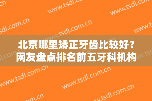 北京哪里矫正牙齿比较好？网友盘点排名前五牙科机构，正畸价目也曝光！
