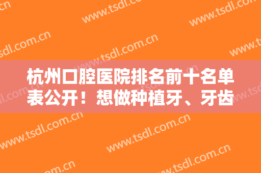 杭州口腔医院排名前十名单表公开！想做种植牙、牙齿矫正便宜又好选这10家