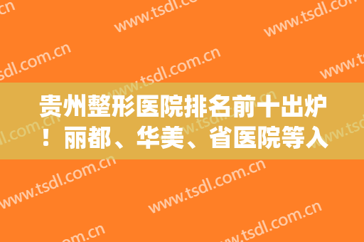 贵州整形医院排名前十出炉！丽都、华美、省医院等入围！价格清单一览！(贵州美容整形医院排名)