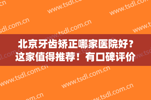 北京牙齿矫正哪家医院好？这家值得推荐！有口碑评价、价格明细对比！(北京矫正牙齿最好的医院是哪家)