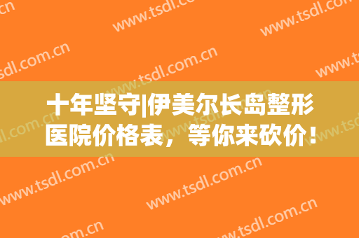十年坚守|伊美尔长岛整形医院价格表，等你来砍价！(青岛整形医院伊美尔医院)