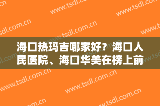 海口热玛吉哪家好？海口人民医院、海口华美在榜上前五，更有价格分享