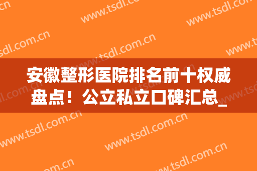 安徽整形医院排名前十权威盘点！公立私立口碑汇总_附价格明细清单(安徽好的整形外科医院)