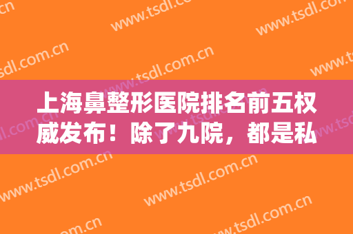 上海鼻整形医院排名前五权威发布！除了九院，都是私立医院上榜_附价格一览表