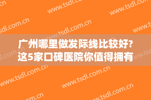 广州哪里做发际线比较好?这5家口碑医院你值得拥有(广州种植发际线好的医院)