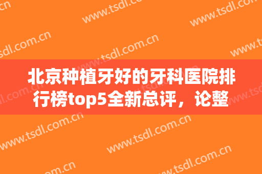 北京种植牙好的牙科医院排行榜top5全新总评，论整牙，还得看这几家！(北京种植牙医院排名榜)