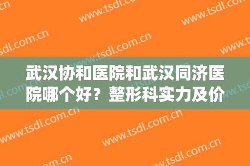 武汉协和医院和武汉同济医院哪个好？整形科实力及价格明细对比！(武汉市同济医院好还是协和医院好)