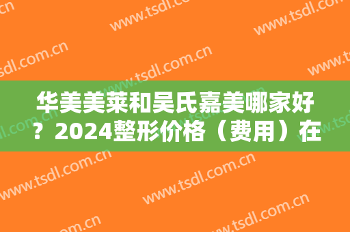 华美美莱和吴氏嘉美哪家好？2024整形价格（费用）在线一览