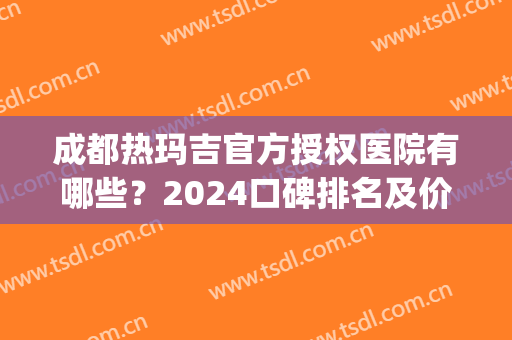 成都热玛吉官方授权医院有哪些？2024口碑排名及价格费用参考(成都热玛吉认证医院)