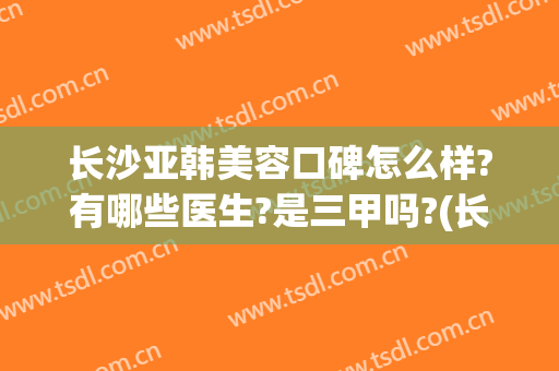 长沙亚韩美容口碑怎么样?有哪些医生?是三甲吗?(长沙亚韩美容整形医院是三甲医院吗)