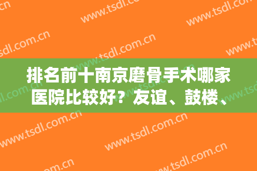排名前十南京磨骨手术哪家医院比较好？友谊、鼓楼、明基拥有资质！(南京正骨哪家医院好)
