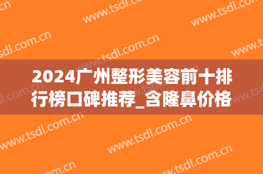 2024广州整形美容前十排行榜口碑推荐_含隆鼻价格（费用）在线查询(广州隆鼻一般需要多少钱)