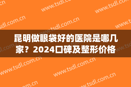 昆明做眼袋好的医院是哪几家？2024口碑及整形价格在线查询(割眼袋是昆明什么医院最专业)