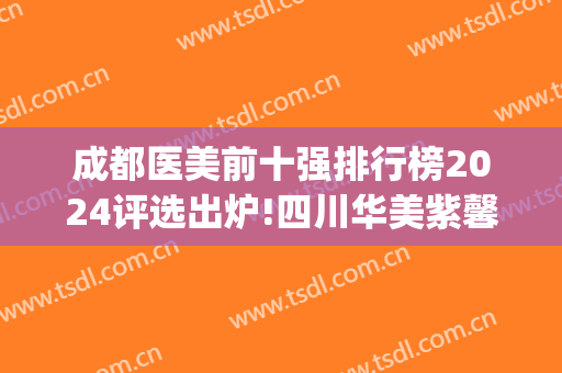 成都医美前十强排行榜2024评选出炉!四川华美紫馨又又位居*(成都医美三甲医院)