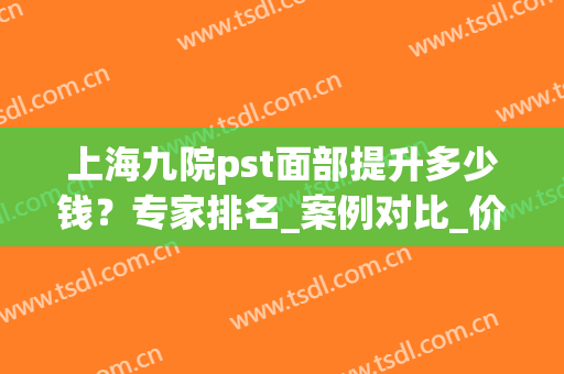 上海九院pst面部提升多少钱？专家排名_案例对比_价格表清单！(上海九院脸部整形)