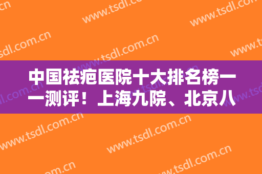 中国祛疤医院十大排名榜一一测评！上海九院、北京八大处、协和等都是高人气！