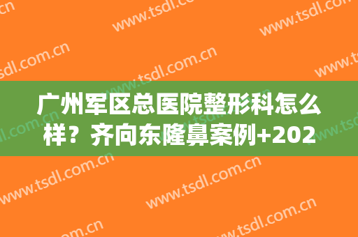 广州军区总医院整形科怎么样？齐向东隆鼻案例+2024价格表！(广州军区总医院有整形科吗)