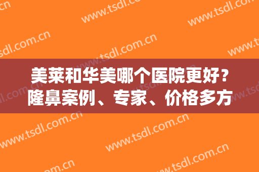 美莱和华美哪个医院更好？隆鼻案例、专家、价格多方面对比！(华美美莱美容医院怎么样)