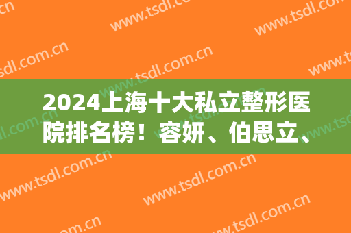 2024上海十大私立整形医院排名榜！容妍、伯思立、韩啸等一一入围十强！(上海前三的整形医院)
