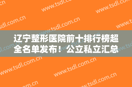 辽宁整形医院前十排行榜超全名单发布！公立私立汇总10强~实力口碑个个强