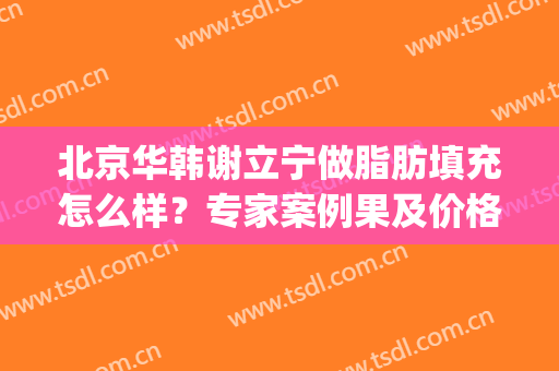 北京华韩谢立宁做脂肪填充怎么样？专家案例果及价格表公布！(北京面部脂肪填充专家)