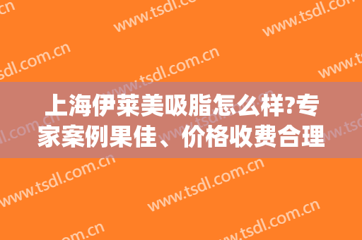 上海伊莱美吸脂怎么样?专家案例果佳、价格收费合理！(伊莱美上海整形医院)