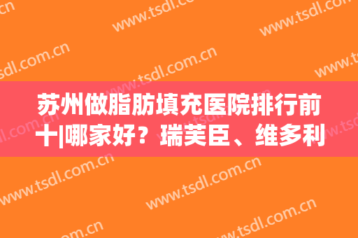 苏州做脂肪填充医院排行前十|哪家好？瑞芙臣、维多利亚实力解析(苏州维多利亚抽脂怎么样)