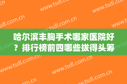 哈尔滨丰胸手术哪家医院好？排行榜前四哪些拔得头筹_价格表一一展示！