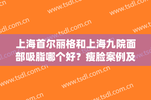 上海首尔丽格和上海九院面部吸脂哪个好？瘦脸案例及价格在线PK！(上海九院面部吸脂哪个医生好)