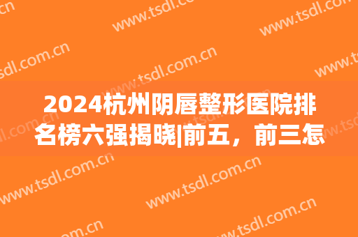 2024杭州阴唇整形医院排名榜六强揭晓|前五，前三怎么选？看这篇！(唇部整形医院排名)