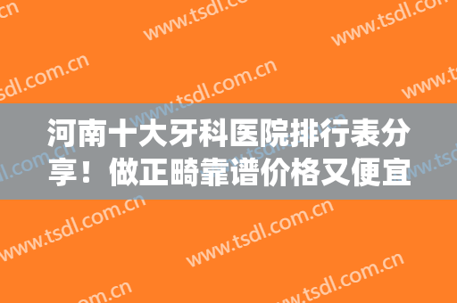 河南十大牙科医院排行表分享！做正畸靠谱价格又便宜的_口碑医院全告诉你