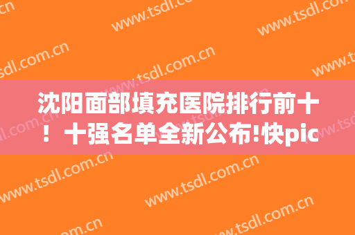 沈阳面部填充医院排行前十！十强名单全新公布!快pick你心悦医院(沈阳医生排名脂肪填充)