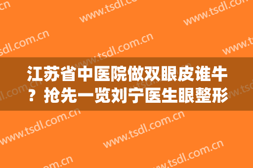 江苏省中医院做双眼皮谁牛？抢先一览刘宁医生眼整形案例图反馈(南京省中医双眼皮哪个做得好)
