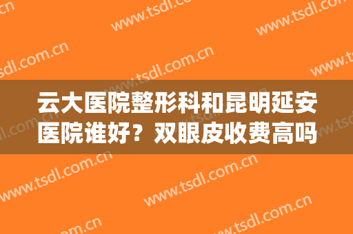云大医院整形科和昆明延安医院谁好？双眼皮收费高吗？附案例对比(昆明哪个医院做双眼皮手术好)