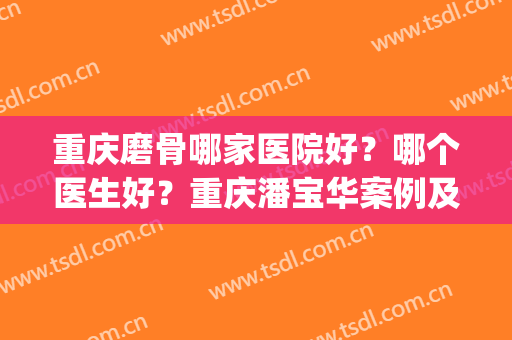 重庆磨骨哪家医院好？哪个医生好？重庆潘宝华案例及价格盘点！(重庆西南医院磨骨怎么样)