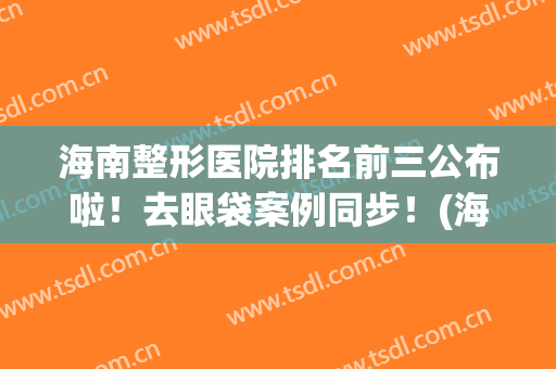 海南整形医院排名前三公布啦！去眼袋案例同步！(海南去眼袋最佳医院)