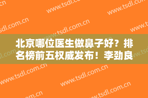 北京哪位医生做鼻子好？排名榜前五权威发布！李劲良、刘彦军、王英勇名次查询
