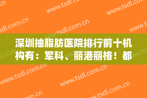 深圳抽脂肪医院排行前十机构有：军科、丽港丽格！都靠真本事上榜(深圳哪里抽脂技术好)