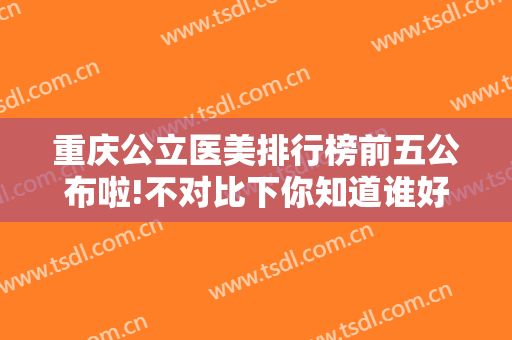 重庆公立医美排行榜前五公布啦!不对比下你知道谁好?附割双眼皮案例