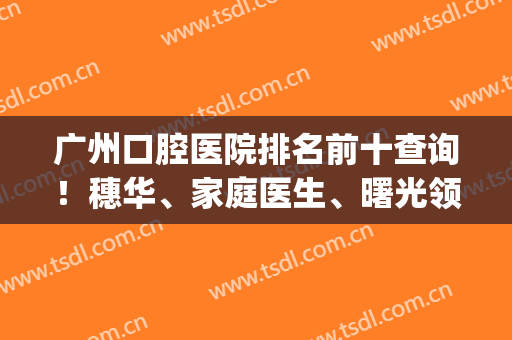 广州口腔医院排名前十查询！穗华、家庭医生、曙光领衔三甲_牙科价格公开