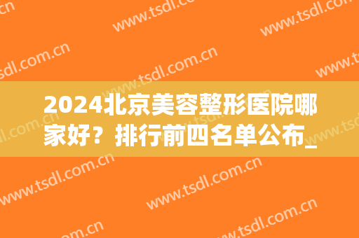 2024北京美容整形医院哪家好？排行前四名单公布_手术吸脂价格查询(北京整形整容手术价格)