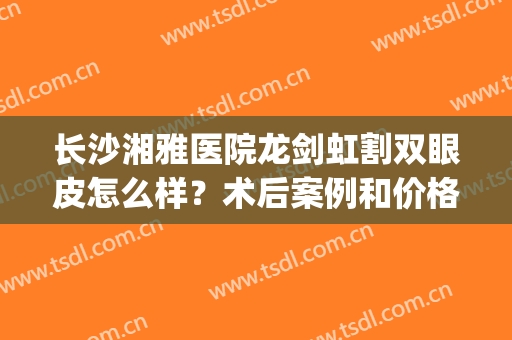 长沙湘雅医院龙剑虹割双眼皮怎么样？术后案例和价格优惠详情发布！(湘雅医院做双眼皮)